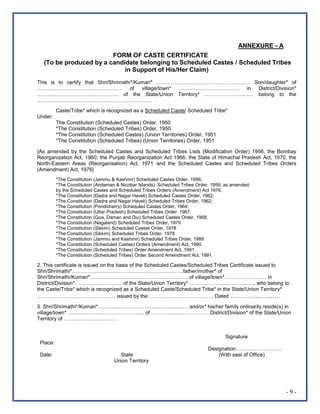 - 9 -
ANNEXURE - A
FORM OF CASTE CERTIFICATE
(To be produced by a candidate belonging to Scheduled Castes / Scheduled Tribes
in Support of His/Her Claim)
This is to certify that Shri/Shrimathi*/Kumari* ……………………………………………… Son/daughter* of
…………………………………………. of village/town* …………………………….. in District/Division*
……………………………………….. of the State/Union Territory* ………………………. belong to the
…………………………………………………………
Caste/Tribe* which is recognized as a Scheduled Caste/ Scheduled Tribe*
Under:
The Constitution (Scheduled Castes) Order, 1950
*The Constitution (Scheduled Tribes) Order, 1950
*The Constitution (Scheduled Castes) (Union Territories) Order, 1951
*The Constitution (Scheduled Tribes) (Union Territories) Order, 1951
{As amended by the Scheduled Castes and Scheduled Tribes Lists (Modification Order) 1956, the Bombay
Reorganization Act, 1960, the Punjab Reorganization Act 1966, the State of Himachal Pradesh Act, 1970, the
North-Eastern Areas (Reorganisation) Act, 1971 and the Scheduled Castes and Scheduled Tribes Orders
(Amendment) Act, 1976}
*The Constitution (Jammu & Kashmir) Scheduled Castes Order, 1956;
*The Constitution (Andaman & Nicobar Islands) Scheduled Tribes Order, 1959, as amended;
by the Scheduled Castes and Scheduled Tribes Orders (Amendment) Act 1976;
*The Constitution (Dadra and Nagar Haveli) Scheduled Castes Order, 1962;
*The Constitution (Dadra and Nagar Haveli) Scheduled Tribes Order, 1962;
*The Constitution (Pondicherry) Scheduled Castes Order, 1964;
*The Constitution (Uttar Pradesh) Scheduled Tribes Order, 1967;
*The Constitution (Goa, Daman and Diu) Scheduled Castes Order, 1968;
*The Constitution (Nagaland) Scheduled Tribes Order, 1970
*The Constitution (Sikkim) Scheduled Castes Order, 1978
*The Constitution (Sikkim) Scheduled Tribes Order, 1978
*The Constitution (Jammu and Kashmir) Scheduled Tribes Order, 1989
*The Constitution (Scheduled Castes) Orders (Amendment) Act, 1990
*The Constitution (Scheduled Tribes) Order Amendment Act, 1991
*The Constitution (Scheduled Tribes) Order Second Amendment Act, 1991
2. This certificate is issued on the basis of the Scheduled Castes/Scheduled Tribes Certificate issued to
Shri/Shrimathi*……………………………………………………….father/mother* of
Shri/Shrimathi/Kumari*…………………………………………………of village/town*…………………… in
District/Division*……………………… of the State/Union Territory* ……………………………….. who belong to
the Caste/Tribe* which is recognized as a Scheduled Caste/Scheduled Tribe* in the State/Union Territory*
……………………………………… issued by the ………………………………. Dated ……………………
3. Shri/Shrimathi*/Kumari* …………………………………………… and/or* his/her family ordinarily reside(s) in
village/town* …………………………………….. of …………………………… District/Division* of the State/Union
Territory of …………………………
Signature
Place:
Designation………………………
Date: State (With seal of Office)
Union Territory
 