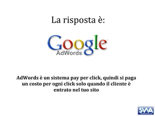 AdWords è un sistema pay per click, quindi si paga un costo per ogni click solo quando il cliente è entrato nel tuo sito La risposta è: 