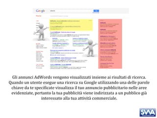 Gli annunci AdWords vengono visualizzati insieme ai risultati di ricerca. Quando un utente esegue una ricerca su Google utilizzando una delle parole chiave da te specificate visualizza il tuo annuncio pubblicitario nelle aree evidenziate, pertanto la tua pubblicità viene indirizzata a un pubblico già interessato alla tua attività commerciale. 