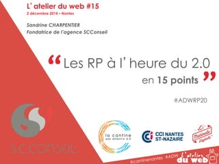 “ “ Les RP à l’heure du 2.0 
en 15 points 
#cantinenantes #ADW 
L’atelier du web #15 
2 décembre 2014 – Nantes 
Sandrine CHARPENTIER 
Fondatrice de l’agence SCConseil 
#ADWRP20 
 