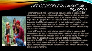 LIFE OF PEOPLE IN HIMACHAL-
PRADESH
Himachal Pradesh has a very distinct population that is composed of
ethnolinguistic groups of tribals and socials. Scores of ethnic groups have
their home in Himachal Pradesh. Most of the natives belong to the Aryan
origin while the people of Lahaul and Spiti district are essentially
descendants of Mongols. Among all the natives hat reside in the various
regions of Himachal Pradesh, you should see the people pf Kinnaur
region, who are supposed to be very beautiful and have an extraordinary
collection of ornaments.
Himachal Pradesh has a very distinct population that is composed of
ethnolinguistic groups of tribals and socials. Scores of ethnic groups have
their home in Himachal Pradesh. Most of the natives belong to the Aryan
origin while the people of Lahaul and Spiti district are essentially
descendants of Mongols. Among all the natives hat reside in the various
regions of Himachal Pradesh, you should see the people pf Kinnaur
region, who are supposed to be very beautiful and have an extraordinary
collection of ornaments.
 