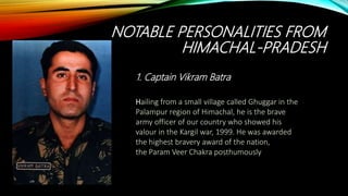 NOTABLE PERSONALITIES FROM
HIMACHAL-PRADESH
Hailing from a small village called Ghuggar in the
Palampur region of Himachal, he is the brave
army officer of our country who showed his
valour in the Kargil war, 1999. He was awarded
the highest bravery award of the nation,
the Param Veer Chakra posthumously
1. Captain Vikram Batra
 