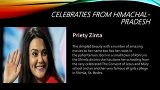 CELEBRATIES FROM HIMACHAL-
PRADESH
The dimpled beauty with a number of amazing
movies to her name too has her roots in
the pahariterrain. Born in a small town of Rohru in
the Shimla district she has done her schooling from
the very celebratedThe Convent of Jesus and Mary
school and an another very famous all girls college
in Shimla, St. Bedes.
Priety Zinta
 