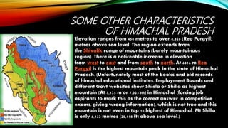 SOME OTHER CHARACTERISTICS
OF HIMACHAL PRADESH
Elevation ranges from 450 metres to over 6,826 (Reo Purgyil)
metres above sea level. The region extends from
the Shivalik range of mountains (barely mountainous
region). There is a noticeable increase in elevation
from west to east and from south to north. At 6816 m Reo
Purgyil is the highest mountain peak in the state of Himachal
Pradesh. (Unfortunately most of the books and old records
of himachal educational institutes, Employment Boards and
different Govt websites show Shiela or Shilla as highest
mountain (At 7,125 m or 7,025 m) in Himachal (forcing job
aspirants to mark this as the correct answer in competitive
exams, giving wrong information), which is not true and this
mountain is not even in top 10 highest of Himachal. Mt Shilla
is only 6,132 metres (20,118 ft) above sea level.)
 