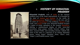1. HISTORY OF HIMACHAL
PRADESH
•
Himachal Pradesh, state of India, in the extreme
northern part of the Asian subcontinent. It is bounded by
the state of Jammu and Kashmir to the north, by
the TibetAutonomous Region of China to the east, and by
the states of Uttarakhand to the southeast, Haryana to the
south, and Punjab to the west. Himachal Pradesh occupies
a region of scenic splendour in the western Himalayas,
offering a multitextured display of lofty snow-clad
mountains, deep gorges, thickly forested valleys, large
lakes, terraced fields, and cascading streams. Indeed, the
name of the state is a reference to its setting; Himachal
means “snowy slopes” (Sanskrit: hima, “snow”; acal,
“slopes”), and Pradesh means “state.”
 
