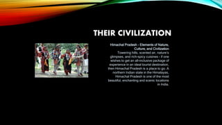 THEIR CIVILIZATION
Himachal Pradesh - Elements of Nature,
Culture, and Civilization
Towering hills, scented air, nature’s
glimpses, and rich-spicy cuisines - if one
wishes to get an all-inclusive package of
experience in an ideal tourist destination,
then Himachal Pradesh is a place to go. A
northern Indian state in the Himalayas,
Himachal Pradesh is one of the most
beautiful, enchanting and scenic locations
in India.
 