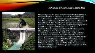 SOURCES OF HIMACHAL PRADESH
At current prices, the Gross State Domestic Product (GSDP) of
Himachal Pradesh is estimated to reach Rs 1.82 trillion (US$
26.04 billion) in 2020-21. The state’s per capita GSDP in 2019-20
was Rs 225,839 (US$ 3,203.85). GSDP will increase at a Compound
Annual Growth Rate (CAGR) of 9.76 per cent between 2015-16
and 2020-21. The tertiary sector witnessed the fastest growth at
a CAGR of 12.02 per cent between 2011-12 and 2019-20.
Total merchandise export from Himachal Pradesh stood at
US$ 1.32 billion in FY19. Between April-December 2019,
merchandise export from the state reached US$ 1,02 billion.
As of March 2020, Himachal Pradesh had a total installed
power generation capacity of 4,007.17 megawatt (MW). Hydro
power accounted for 2,812.88 MW of total installed power
generation capacity, followed by renewable power (951.64
MW) and thermal power (213.70 MW). Under thermal power,
coal accounted for 151.69 MW and gas accounted for 62.01 MW
of total installed power.
 