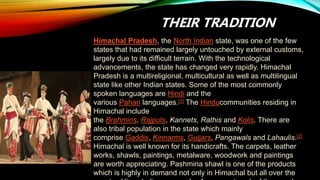 THEIR TRADITION
Himachal Pradesh, the North Indian state, was one of the few
states that had remained largely untouched by external customs,
largely due to its difficult terrain. With the technological
advancements, the state has changed very rapidly. Himachal
Pradesh is a multireligional, multicultural as well as multilingual
state like other Indian states. Some of the most commonly
spoken languages are Hindi and the
various Pahari languages.[1] The Hinducommunities residing in
Himachal include
the Brahmins, Rajputs, Kannets, Rathis and Kolis. There are
also tribal population in the state which mainly
comprise Gaddis, Kinnarms, Gujjars, Pangawals and Lahaulis.[2]
Himachal is well known for its handicrafts. The carpets, leather
works, shawls, paintings, metalware, woodwork and paintings
are worth appreciating. Pashmina shawl is one of the products
which is highly in demand not only in Himachal but all over the
 