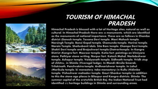 TOURISM OF HIMACHAL
PRADESH
Himachal Pradesh is blessed with a lot of Heritage sites, natural as well as
cultural. In Himachal Pradesh there are 40 monuments, which are identified
as the monuments of national importance. These are as follows in Chamba
district (Ganesh temple, Taxana Devi temple, Mani Mahesh temple,
Narsingh Temple, Bansi Gopal temple, Chamunda temple, Harirai temple,
Narain Temple, Shailusbonit idols, Sita Ram temple, Champa Devi temple,
Shakti Devi temple and Brajeshwari temple,Chatraritemple; In Kangra
District (Kangra fort, Masroor temple, Kotia fort, paintings on khniyara
stone, Pathiyar stone writing, Nurpur fort, Katoch Mahal, Narbdeshwar
temple, Ashapur temple, Vaidyanath temple, Sidhnath temple, Vridh stup
of chhitru,; in Shimla (Viceregal lodge); In Mandi (Birsila Smarak,
Trilokinath, Panchvaktra temple, Ardhnarishwar temple; In Lahul
(Marikula temple, ki monastery, tabo monastery) in Kullu (Hidimba
temple, Visheshwar mahadev temple, Gauri Shanker temple) in addition
to this the stone age places in Bilaspur and Kangra districts. Shimla- The
summer capital of the erstwhile British Raj, the Indian National Trust had
identified 372 heritage buildings in Shimla and surrounding areas.
 
