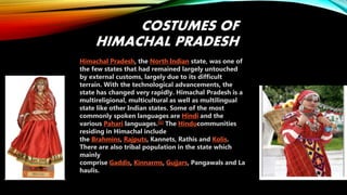 COSTUMES OF
HIMACHAL PRADESH
Himachal Pradesh, the North Indian state, was one of
the few states that had remained largely untouched
by external customs, largely due to its difficult
terrain. With the technological advancements, the
state has changed very rapidly. Himachal Pradesh is a
multireligional, multicultural as well as multilingual
state like other Indian states. Some of the most
commonly spoken languages are Hindi and the
various Pahari languages.[1] The Hinducommunities
residing in Himachal include
the Brahmins, Rajputs, Kannets, Rathis and Kolis.
There are also tribal population in the state which
mainly
comprise Gaddis, Kinnarms, Gujjars, Pangawals and La
haulis.
 