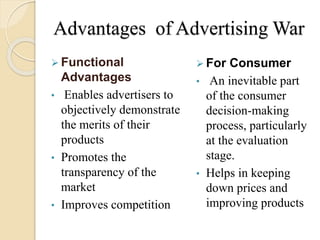 Advantages of Advertising War
 Functional
Advantages
• Enables advertisers to
objectively demonstrate
the merits of their
products
• Promotes the
transparency of the
market
• Improves competition
 For Consumer
• An inevitable part
of the consumer
decision-making
process, particularly
at the evaluation
stage.
• Helps in keeping
down prices and
improving products
 