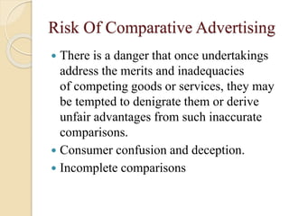 Risk Of Comparative Advertising
 There is a danger that once undertakings
address the merits and inadequacies
of competing goods or services, they may
be tempted to denigrate them or derive
unfair advantages from such inaccurate
comparisons.
 Consumer confusion and deception.
 Incomplete comparisons
 