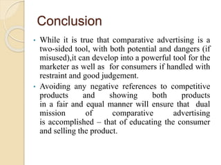 Conclusion
• While it is true that comparative advertising is a
two-sided tool, with both potential and dangers (if
misused),it can develop into a powerful tool for the
marketer as well as for consumers if handled with
restraint and good judgement.
• Avoiding any negative references to competitive
products and showing both products
in a fair and equal manner will ensure that dual
mission of comparative advertising
is accomplished – that of educating the consumer
and selling the product.
 