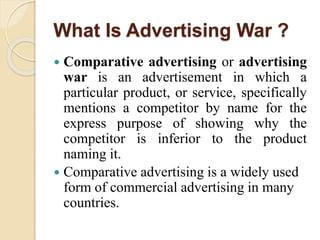 What Is Advertising War ?
 Comparative advertising or advertising
war is an advertisement in which a
particular product, or service, specifically
mentions a competitor by name for the
express purpose of showing why the
competitor is inferior to the product
naming it.
 Comparative advertising is a widely used
form of commercial advertising in many
countries.
 
