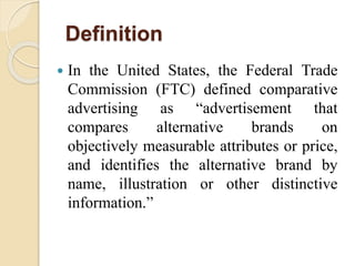 Definition
 In the United States, the Federal Trade
Commission (FTC) defined comparative
advertising as “advertisement that
compares alternative brands on
objectively measurable attributes or price,
and identifies the alternative brand by
name, illustration or other distinctive
information.”
 