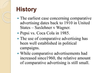 History
 The earliest case concerning comparative
advertising dates back to 1910 in United
States – Saxlehner v Wagner.
 Pepsi vs. Coca Cola in 1985.
 The use of comparative advertising has
been well established in political
campaigns.
 While comparative advertisements had
increased since1960, the relative amount
of comparative advertising is still small.
 