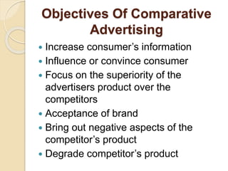 Objectives Of Comparative
Advertising
 Increase consumer’s information
 Influence or convince consumer
 Focus on the superiority of the
advertisers product over the
competitors
 Acceptance of brand
 Bring out negative aspects of the
competitor’s product
 Degrade competitor’s product
 