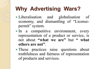 Why Advertising Wars?
 Liberalisation and globalisation of
economy, and dismantling of “License-
permit” system.
 In a competitive environment, every
representation of a product or service, is
not about “what we are” but “ what
others are not”.
 These practices raise questions about
truthfulness and fairness of representation
of products and services.
 