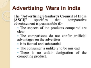 Advertising Wars in India
The “Advertising Standards Council of India
(ASCI)” specifies that comparative
advertisement is permissible if:-
 The aspects of the products compared are
clear
 The comparisons do not confer artificial
advantages on the advertiser
 It is factual and substantial
 The consumer is unlikely to be mislead
 There is no unfair denigration of the
competing product.
 