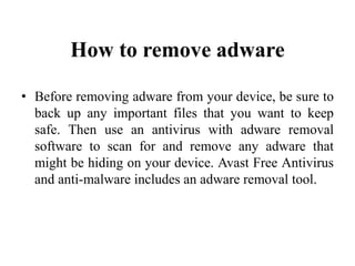 How to remove adware
• Before removing adware from your device, be sure to
back up any important files that you want to keep
safe. Then use an antivirus with adware removal
software to scan for and remove any adware that
might be hiding on your device. Avast Free Antivirus
and anti-malware includes an adware removal tool.
 