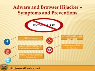 Adware and Browser Hijacker –
Symptoms and Preventions
/killmalware
/u/2/b/109604910939
523942865
/alexwaston14/viru
s-removal/
/channel/UC90JNmv0
nAvomcLim5bUmnA
http://www.killmalware.net
https://twitter.com/kil
lmalwares
 