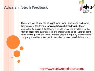 Adware Infotech Feedback
There are lots of people who get avail from its services and share
their views in the form of Adware Infotech Feedback. These
views clearly suggest that there is no other source available in the
market that offers such state of the art services as per your custom
need and requirement. If you want to judge the quality services this
company then these feedbacks may be proven beneficial for you.
http://www.adwareinfotech.com/
 