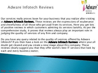 Adware Infotech Reviews
Our services really proves boon for your business that you realize after visiting
at Adware Infotech Reviews. These reviews are the expressions of exuberance
and cheerfulness of all those who get avail from its services. Here you get lots
of positive reviews in which customers admiring its services lavishly. As per the
comprehensive study, it proves that reviews always play an important role in
judging the quality of services of any firm and company.
Do you have any query related to the quality of services offered by Adware
Infotech? If yes then have a look on the Adware Infotech Reviews where your all
doubt get cleared and you create a new image about this company. These
reviews clearly suggest you that they offer world’s best IT services that look by
each and every business owner.
http://www.adwareinfotech.com/
 