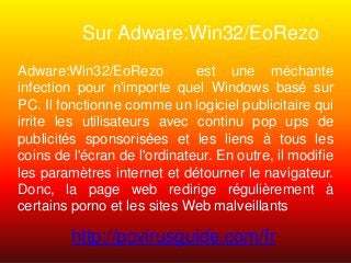 Sur Adware:Win32/EoRezo
Adware:Win32/EoRezo est une méchante
infection pour n'importe quel Windows basé sur
PC. Il fonctionne comme un logiciel publicitaire qui
irrite les utilisateurs avec continu pop ups de
publicités sponsorisées et les liens à tous les
coins de l'écran de l'ordinateur. En outre, il modifie
les paramètres internet et détourner le navigateur.
Donc, la page web redirige régulièrement à
certains porno et les sites Web malveillants
http://pcvirusguide.com/fr
 