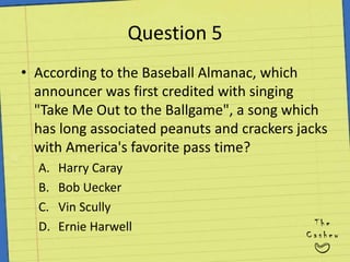 Question 5According to the Baseball Almanac, which announcer was first credited with singing "Take Me Out to the Ballgame", a song which has long associated peanuts and crackers jacks with America's favorite pass time?Harry CarayBob UeckerVin ScullyErnie Harwell