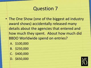 Question 7The One Show (one of the biggest ad industry award shows) accidentally released many details about the agencies that entered and how much they spent.  About how much did BBDO Worldwide spend on entries?$100,000$250,000$400,000$650,000