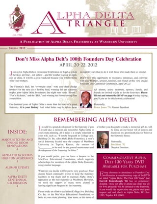 TRIANGLE
       EST. 1912

              A P ublicAtion            of    A lPhA D eltA f RAteRnity                        At   WAshbuRn u niveRsity

    s P R i n g 2012



          Don’t Miss Alpha Delt’s 100th Founders Day Celebration
                                                       April 20-22, 2012
       oin us for Alpha Delta’s Centennial Celebration in Topeka, where      incredible years than to do it with those who made them so special.
    J  the skies are blue—not yellow—and the weather is great in April,
    rain or shine. It will be a great weekend because you will be home       Don’t miss this opportunity to reconnect, reminisce, and celebrate
    with your brothers.                                                      with your brothers, spouses, families, and friends at this very special
                                                                             Founders Day Centennial Celebration, April 20-22!
    The Fireman’s Ball, the “overnight cram” with your three pledge
    brothers for the next day’s history final, winning the top academic                        All alumni, active members, spouses, family, and
    trophy, your Alpha Delta Sweetheart, late night runs to the “Goose,”                       friends are invited to join us for the festivities. Please
    “Por’e Richards,” and the “Hill,” and winning the Homecoming float                         fill out and return the RSVP on page 4 today saying
    competition.                                                                               you’ll join us for this historic celebration!

    One hundred years of Alpha Delta is more than the story of a great                         Fraternally,
    fraternity; it is your history. And what better way to relive those                        Bruce Jones ’70, Alumni President




                                                 Remembering Alpha Delta
                                   t would be a great development for the fraternity if you       a brother you designate to make a memorial gift to, will

   INSIDE:
                                I  would take a moment and remember Alpha Delta in
                                 your estate planning. All it takes is a simple statement in
                                                                                                                be listed on our honor roll of donors and
                                                                                                                displayed in a prominent place of honor at
                                 your will, such as, “I hereby bequeath to College Ave.                         the fraternity house.
major kitchen and                Building Co. Inc. (dba Alpha Delta Fraternity), a men’s
                                 social fraternity located near the campus of Washburn                           Fraternally,
  dining room
                                 University in Topeka, Kansas, the amount of                                     Jim Sloan ’52
   renovations
                                 $__________ to be used for the general maintenance and                          Director Emeritus
         2                       development of the fraternity facilities.”

Alpha Delta Scores               If you would prefer, you can leave a bequest to the
High on Academics                MacVicar Educational Foundation, which supports                        COMMEMORATIVE ALPHA
        3                        scholarships for members of the Alpha Delta Fraternity                  DELT 100 YEARS DVD
                                 using similar language.
  alumni update                                                                                         AVAILABLE FOR PURCHASE
       3                         Whatever you decide will be put to very good use. Your
                                                                                                         very alumnus in attendance at Founders Day
   alpha delt’s
                                 alumni board continually works to keep the fraternity
                                 facilities in top shape and to maintain Alpha Delta’s
                                                                                                    E    will receive a complimentary copy of the DVD
                                                                                                    set titled “Alpha Delta: The First 100 Years”  that
   centennial                    reputation as the best fraternity at Washburn. However,
                                                                                                    Darrell Rodenbaugh ’86 has so generously
   celebration                   we need the support of many more alumni in                         donated. Those not able to attend can order the set
        4                        leaving significant bequests to the fraternity.                    for $40; proceeds will be donated to the fraternity.
                                                                                                    If you would like to purchase one, please mail your
                                 Please make an effort to add either College Ave. Building          request and and check to Alpha Delta, PO Box
                                 Co. Inc. or  the MacVicar Educational Foundation, or               1383, Topeka, KS 66601.
                                 both, to your estate planning. Your name, or the name of
 