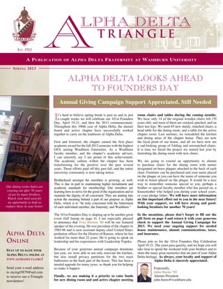 Triangle
        Est. 1912


               A P ublication         of    A lpha D elta F raternity                           at   W ashburn U niversity
     S p r i n g 2013


                                         Alpha Delta Looks Ahead
                                             to Founders Day
                                   Annual Giving Campaign Support Appreciated, Still Needed

                                                                                                room chairs and tables during the coming months.
                               I  t’s hard to believe spring break is past us and in just
                                  a couple weeks we will celebrate our 101st Founders
                               Day, April 19-21, and then the 2013 commencement.
                                                                                                We have only 14 of the original wooden chairs left (70
                                                                                                years old), and most of them are cracked, patched, and on
                               Throughout this 100th year of Alpha Delta, the alumni            their last legs. We need 65 new sturdy, matched chairs, a
                               board and active chapter have successfully worked                head table for the dining room, and a table for the active
                               together to carry on the traditions of Alpha Delta.              chapter room. Last summer, we remodeled the kitchen
                                                                                                and dining areas of the chapter house. They are now
                               First and foremost, the chapter earned the first place           the focal point of our house, and all we have now are
                               academic award for the fall 2012 semester with the highest       a sad-looking group of folding and mismatched chairs.
                               GPA among Washburn fraternities. As a Washburn                   It is time we finish the project we started last year by
                               faculty member, and the chapter’s academic advisor,              furnishing the dining room with new chairs.
                               I can sincerely say I am proud of this achievement.               
                               The academic culture within the chapter has been                 We are going to extend an opportunity to alumni
                               transforming for the positive over the past several              to purchase chairs for the dining room with names
                               years. Those efforts paid off this past fall, and the entire     designated on brass plaques attached to the back of each
                               university community is now taking notice.                       chair. Furniture can be purchased and your name placed
                                                                                                on the plaque or you can have the name of someone you
                               Brotherhood amongst the members is growing, as well.             wish to honor placed on the plaque. It would be a nice
                               This is due in part to maintaining higher recruitment and        way to remember someone special to you, perhaps a
Our dining room chairs are     academic standards for membership. Our members are               brother or special faculty member who has passed on, a
 wearing out after 70 years    learning how to strive for the good of the organization and to   housemother who helped you during your school years,
  of use by many brothers.     maintain the dignity of all concerned. They are putting into     or your pledge father. We will have more information
 Watch your mail soon for      action the meaning behind a part of our purpose as Alpha         on this important effort out to you in the near future!
  an opportunity to help us    Delts, which is to “be truly concerned with the betterment       With your support, we will have strong and good-
replace these in your honor.   of each individual member, the fraternity, and Washburn.”        looking furniture for another 70 years!
                                
                               The 101st Founders Day is shaping up to be another great         In the meantime, please don’t forget to fill out the
                               event (full lineup on page 4). I am especially pleased           gift form on page 4 and return it with your generous
                               to announce that Trey Burton ’86 will be our featured            check to support the Annual Giving Campaign for
                               speaker of the evening. He was president of the chapter in       2013. We need your ongoing support for needed
                               1985-86 and is now assistant deputy chief United States          house maintenance, alumni communications, taxes,
Alpha Delta                    probation officer for the District of Kansas, where he has       and insurance.
                               worked for more than 22 years. He is going to speak on            
Online                         leadership and his experiences with Leadership Topeka.           Please join us for the 101st Founders Day Celebration
                                                                                                April 19-21. The years pass quickly, and we hope you will
Stay up to date with           Because of your generous annual campaign donations               take time to spend the weekend with your brothers and to
                               last year, we were able to not only renovate the kitchen,        share the many great memories that are part of your Alpha
Alpha Delta online at
                               but also install privacy partitions for the two main             Delta heritage. As always, your loyalty and support of
www.alphadelta.org!
                               bathrooms in the back part of the house. This has been a                     Alpha Delta is sincerely appreciated.
                               needed upgrade for many years, so thank you for helping                       
Send your e-mail address       us make it happen.                                                           Fraternally,
to mcmgt5879@aol.com                                                                                        John Burns ’92
to receive our e-Triangle      Finally, we are making it a priority to raise funds                          Alumni President
newsletters!                   for new dining room and and active chapter meeting                           john.burns@washburn.edu
 