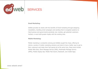 Email  Marketing:
AdWeb  provides  its  clients  with  the  benefits  of  Email  marketing  through  designing
newsletters,  handling  email  campaigns  and  sending  them  to  targeted  audience  to
help  business  and  governments  penetrate  new  markets,  get  potential  customers
hocked,  or  even  build  greater  loyalty  with  the  existing  ones.
Mobile  Marketing:
Mobile  marketing  is  constantly  evolving  and  AdWeb  caught  the  chase,  offering  its
clients  a  variety  of  mobile  marketing  solutions  and  tools  to  have  a  better  way  to  get  to
their  customers  and  make  them  feel  special  all  at  the  same  time,  these  tools  include
Mobile  Web  Sites,  Short  Message  Service  (SMS),  Multimedia  Message  Service
(MMS),  Mobile  Display  Ads,  Mobile  Paid  Search,  Bluetooth,  and  mobile  Apps.
SERVICES
 