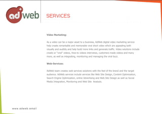 Video  Marketing:
As  a  video  can  be  a  major  asset  to  a  business,  AdWeb  digital  video  marketing  service  
help  create  remarkable  and  memorable  viral  short  video  which  are  appealing  both
visually  and  audibly  and  help  build  more  links  and  generate  traffic.  Video  solutions  include
create  or  “viral”  videos,  How-­to  videos  interviews,  customers  made  videos  and  many  
more,  as  well  as  integrating,  monitoring  and  managing  the  viral  buzz.
Web-­Services:
AdWeb  team  creates  web  services  solutions  with  the  feel  of  the  brand  and  the  target
audience.  AdWeb  services  include  services  like  Web  Site  Design,  Content  Optimization,
Search  Engine  Optimization,  online  Advertising  and  Web  Site  Design  as  well  as  Social
Media  Integration,  Monitoring  and  Web  Site    Analysis.
SERVICES
 