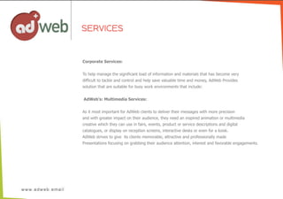 SERVICES
Corporate  Services:
To  help  manage  the  significant  load  of  information  and  materials  that  has  become  very
difficult  to  tackle  and  control  and  help  save  valuable  time  and  money,  AdWeb  Provides
solution  that  are  suitable  for  busy  work  environments  that  include:
  AdWeb’s:  Multimedia  Services:
As  it  most  important  for  AdWeb  clients  to  deliver  their  messages  with  more  precision
and  with  greater  impact  on  their  audience,  they  need  an  inspired  animation  or  multimedia
creative  which  they  can  use  in  fairs,  events,  product  or  service  descriptions  and  digital
catalogues,  or  display  on  reception  screens,  interactive  desks  or  even  for  a  koisk.  
AdWeb  strives  to  give    its  clients  memorable,  attractive  and  professionally  made  
Presentations  focusing  on  grabbing  their  audience  attention,  interest  and  favorable  engagements.
 