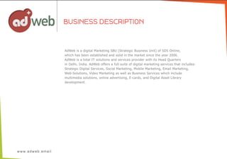 AdWeb  is  a  digital  Marketing  SBU  (Strategic  Business  Unit)  of  SDS  Online,
which  has  been  established  and  solid  in  the  market  since  the  year  2006.
AdWeb  is  a  total  IT  solutions  and  services  provider  with  its  Head  Quarters
in  Delhi,  India.  AdWeb  offers  a  full  suite  of  digital  marketing  services  that  includes:
Strategic  Digital  Services,  Social  Marketing,  Mobile  Marketing,  Email  Marketing,
Web-­Solutions,  Video  Marketing  as  well  as  Business  Services  which  include
multimedia  solutions,  online  advertising,  E-­cards,  and  Digital  Asset  Library
development.
BUSINESS DESCRIPTION
 