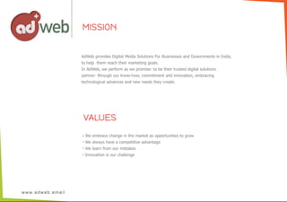 VALUES
MISSION
AdWeb  provides  Digital  Media  Solutions  For  Businesses  and  Governments  in  India,
to  help    them  reach  their  marketing  goals.
In  AdWeb,  we  perform  as  we  promise:  to  be  their  trusted  digital  solutions  
partner:  through  our  know-­how,  commitment  and  innovation,  embracing
technological  advances  and  new  needs  they  create.
We  embrace  change  in  the  market  as  opportunities  to  grow
We  always  have  a  competitive  advantage
We  learn  from  our  mistakes
Innovation  is  our  challenge
 