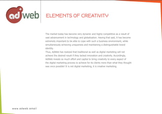 ELEMENTS OF CREATIVITY
The  market  today  has  become  very  dynamic  and  highly  competitive  as  a  result  of
vast  advancement  in  technology  and  globalization.  Having  that  said,  it  has  become  
extremely  important  to  be  able  to  cope  with  such  a  business  environment,  while
simultaneously  achieving  uniqueness  and  maintaining  a  distinguishable  brand
identity.
Thus,  AdWeb  has  realized  that  traditional  as  well  as  digital  marketing  will  not
achieve  the  desired  result  if  they  lacked  innovation  and  creativity.  Accordingly,
AdWeb  invests  so  much  effort  and  capital  to  bring  creativity  to  every  aspect  of
the  digital  marketing  process  to  achieve  for  its  clients  more  than  what  they  thought
was  once  possible!  It  is  not  digital  marketing,  it  is  creative  marketing.
 