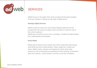 AdWeb  focuses  on  the  quality  of  the  service  provided  and  the  deep  knowledge
of  its  team  members  in  offering  its  wide  range  of  digital  service:
Strategic  Digital  Services:
AdWeb  provides  its  clients  with  well-­executed  Strategic  Digital  Service  that
provides  them  with  resources  analysis,  advice  and  tactics  to  make  the  most  of
their  online  investment.
AdWeb  does  not  settle  for  just  an  ad  or  a  campaign,  it  handles  the  digital  strategic  
plan,  implementation  and  evaluation.
Social  Media:
AdWeb  help  its  clients  to  have  a  greater  feel  of  their  market  beat  easily  through
Social  Media  site  which  include  facebook,  Twitter,  Google  Plus,  Linkedin  and
others,  AdWeb  creates,  manages  and  integrates  the  clients  social  media
presence  as  well  as  monitoring  and  evaluating  the  online  exchange  of  information
about  their  business,  a  certain  product  or  service  or  even  their  competitors.
SERVICES
 