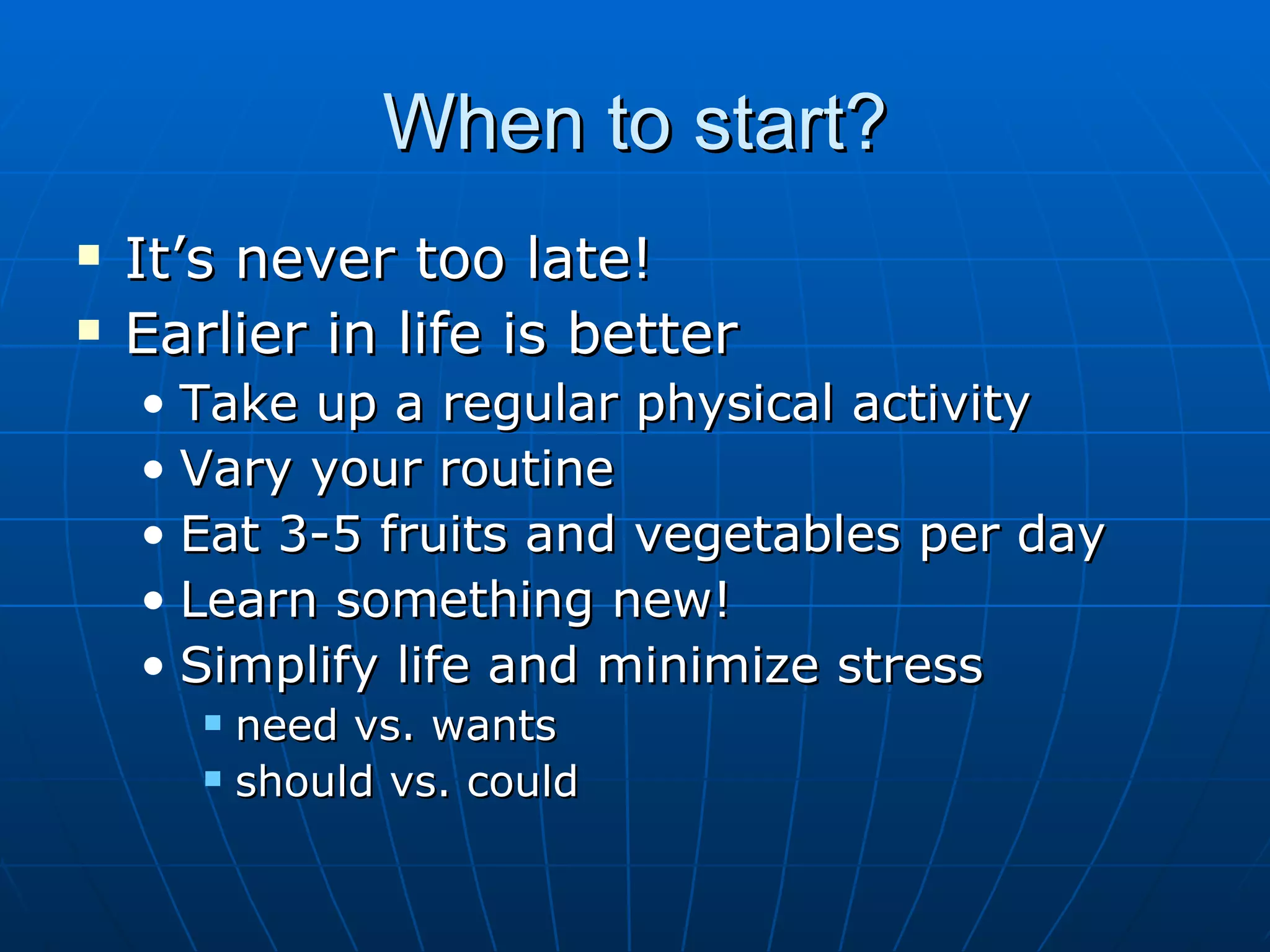When to start? It’s never too late! Earlier in life is better Take up a regular physical activity Vary your routine Eat 3-5 fruits and vegetables per day Learn something new! Simplify life and minimize stress need vs. wants should vs. could  