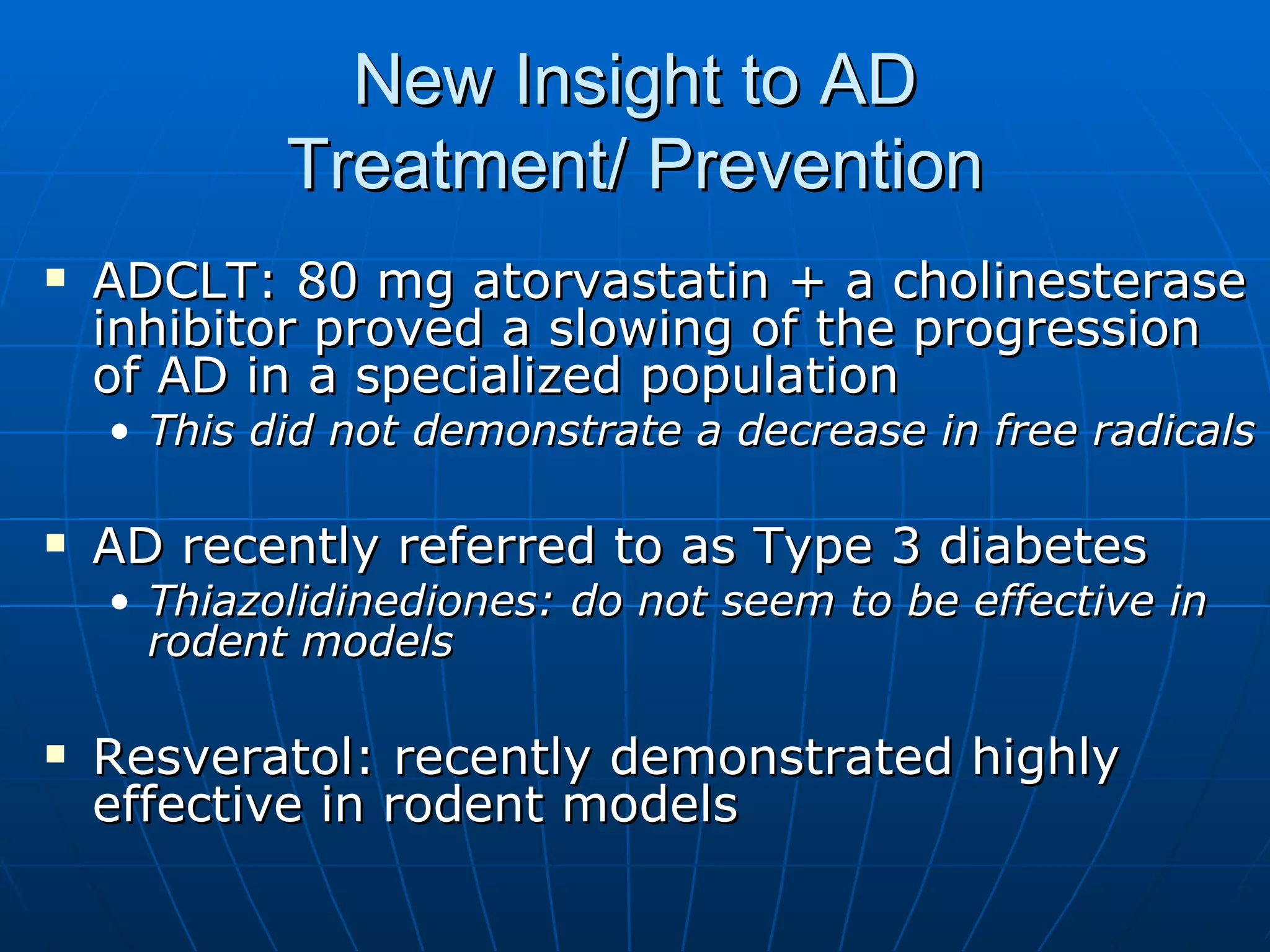 New Insight to AD  Treatment/ Prevention  ADCLT: 80 mg atorvastatin + a cholinesterase inhibitor proved a slowing of the progression of AD in a specialized population  This did not demonstrate a decrease in free radicals  AD recently referred to as Type 3 diabetes  Thiazolidinediones: do not seem to be effective in rodent models  Resveratol: recently demonstrated highly effective in rodent models  