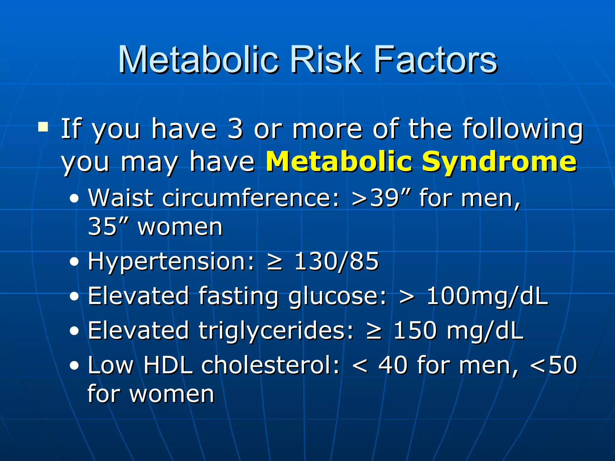 Metabolic Risk Factors If you have 3 or more of the following you may have  Metabolic Syndrome Waist circumference: >39” for men,  35” women Hypertension: ≥ 130/85 Elevated fasting glucose: > 100mg/dL Elevated triglycerides: ≥ 150 mg/dL Low HDL cholesterol: < 40 for men, <50 for women  