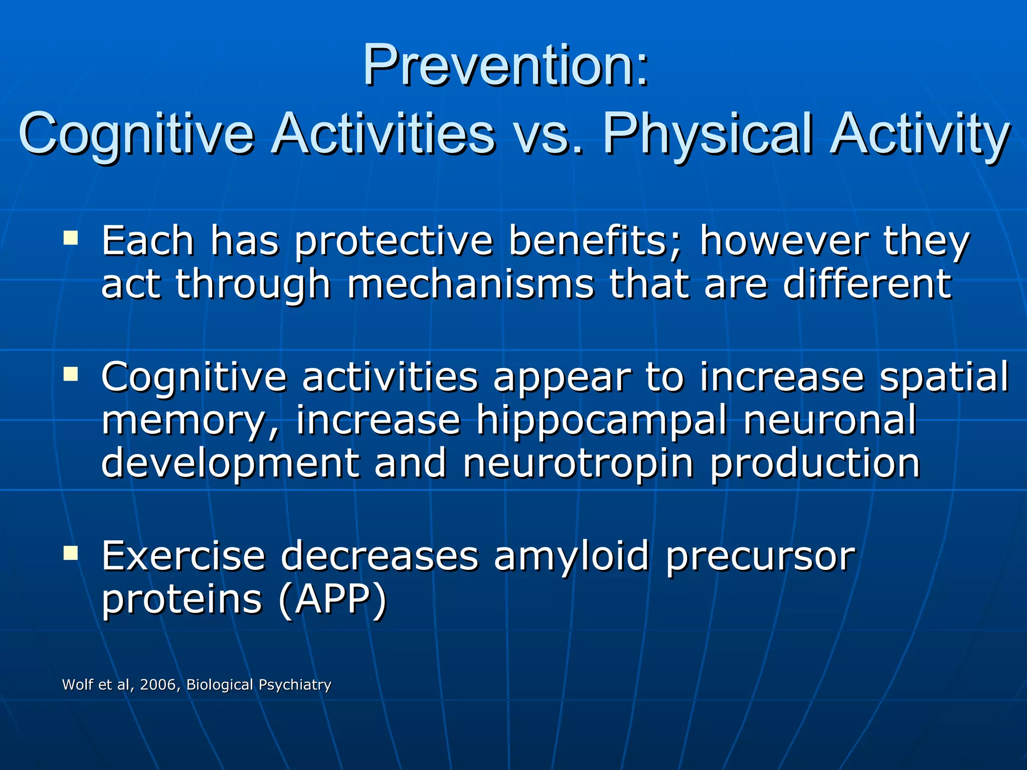 Prevention:  Cognitive Activities vs. Physical Activity Each has protective benefits; however they act through mechanisms that are different  Cognitive activities appear to increase spatial memory, increase hippocampal neuronal development and neurotropin production  Exercise decreases amyloid precursor proteins (APP) Wolf et al, 2006, Biological Psychiatry  