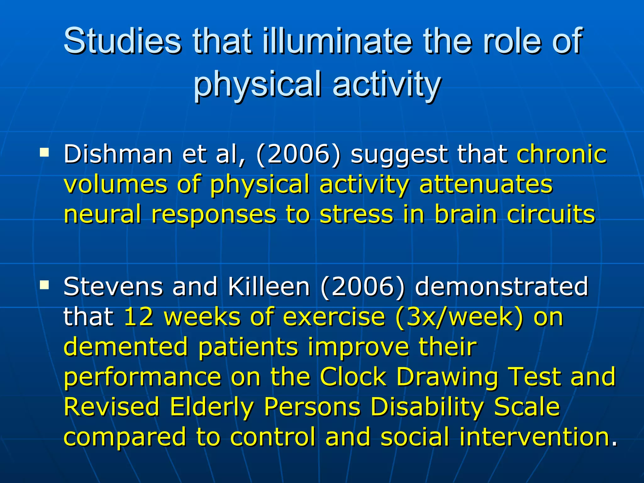 Studies that illuminate the role of physical activity  Dishman et al, (2006) suggest that  chronic volumes of physical activity attenuates neural responses to stress in brain circuits Stevens and Killeen (2006) demonstrated that  12 weeks of exercise (3x/week) on demented patients improve their performance on the Clock Drawing Test and Revised Elderly Persons Disability Scale compared to control and social intervention .  