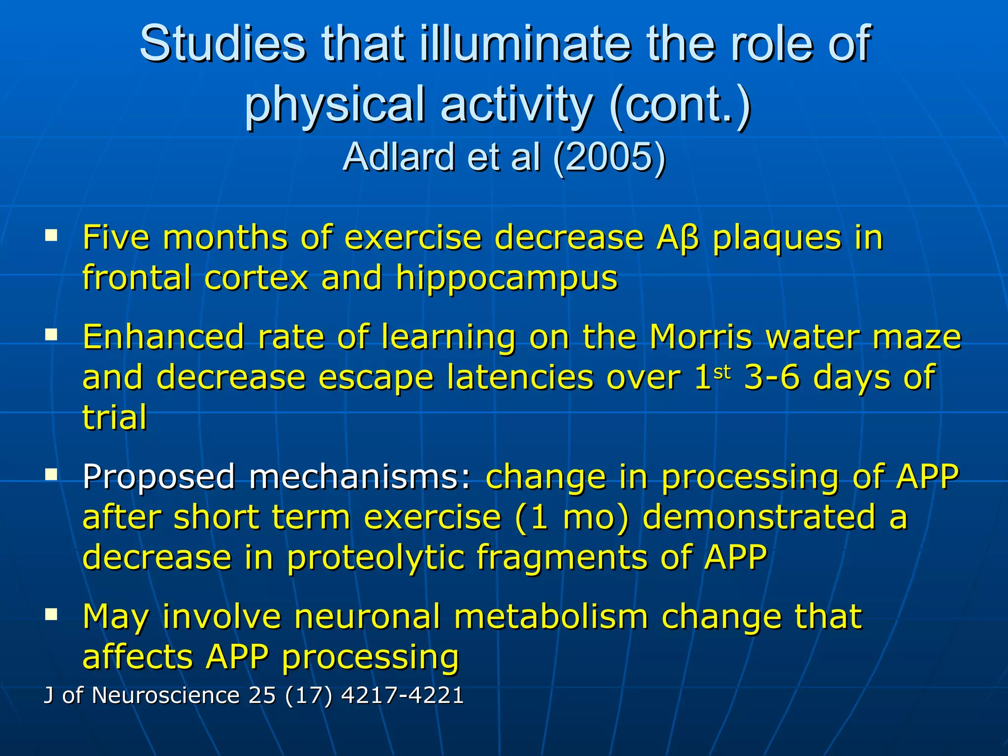 Studies that illuminate the role of physical activity (cont.)  Adlard et al (2005) Five months of exercise decrease A β  plaques in frontal cortex and hippocampus   Enhanced rate of learning on the Morris water maze and decrease escape latencies over 1 st  3-6 days of trial  Proposed mechanisms:  change in processing of APP after short term exercise (1 mo) demonstrated a decrease in proteolytic fragments of APP May involve neuronal metabolism change that affects APP processing   J of Neuroscience 25 (17) 4217-4221 
