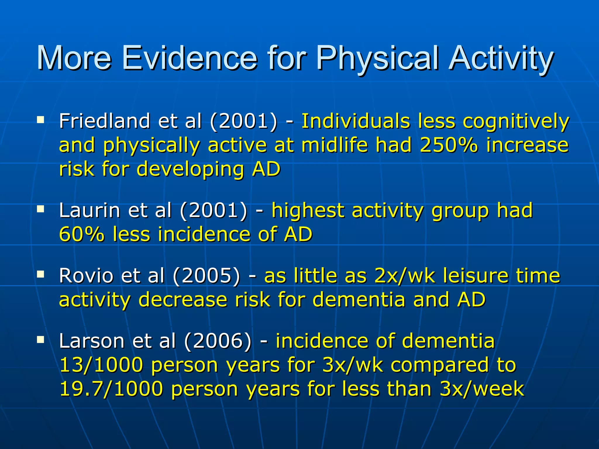 More Evidence for Physical Activity  Friedland et al (2001) -  Individuals less cognitively and physically active at midlife had 250% increase risk for developing AD Laurin et al (2001) -  highest activity group had 60% less incidence of AD Rovio et al (2005) -  as little as 2x/wk leisure time activity decrease risk for dementia and AD Larson et al (2006) -  incidence of dementia 13/1000 person years for 3x/wk compared to 19.7/1000 person years for less than 3x/week   