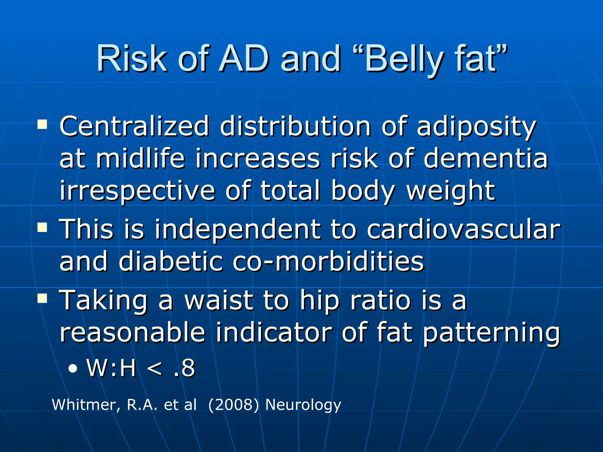 Risk of AD and “Belly fat” Centralized distribution of adiposity at midlife increases risk of dementia irrespective of total body weight This is independent to cardiovascular and diabetic co-morbidities Taking a waist to hip ratio is a reasonable indicator of fat patterning W:H < .8 Whitmer, R.A. et al  (2008) Neurology  