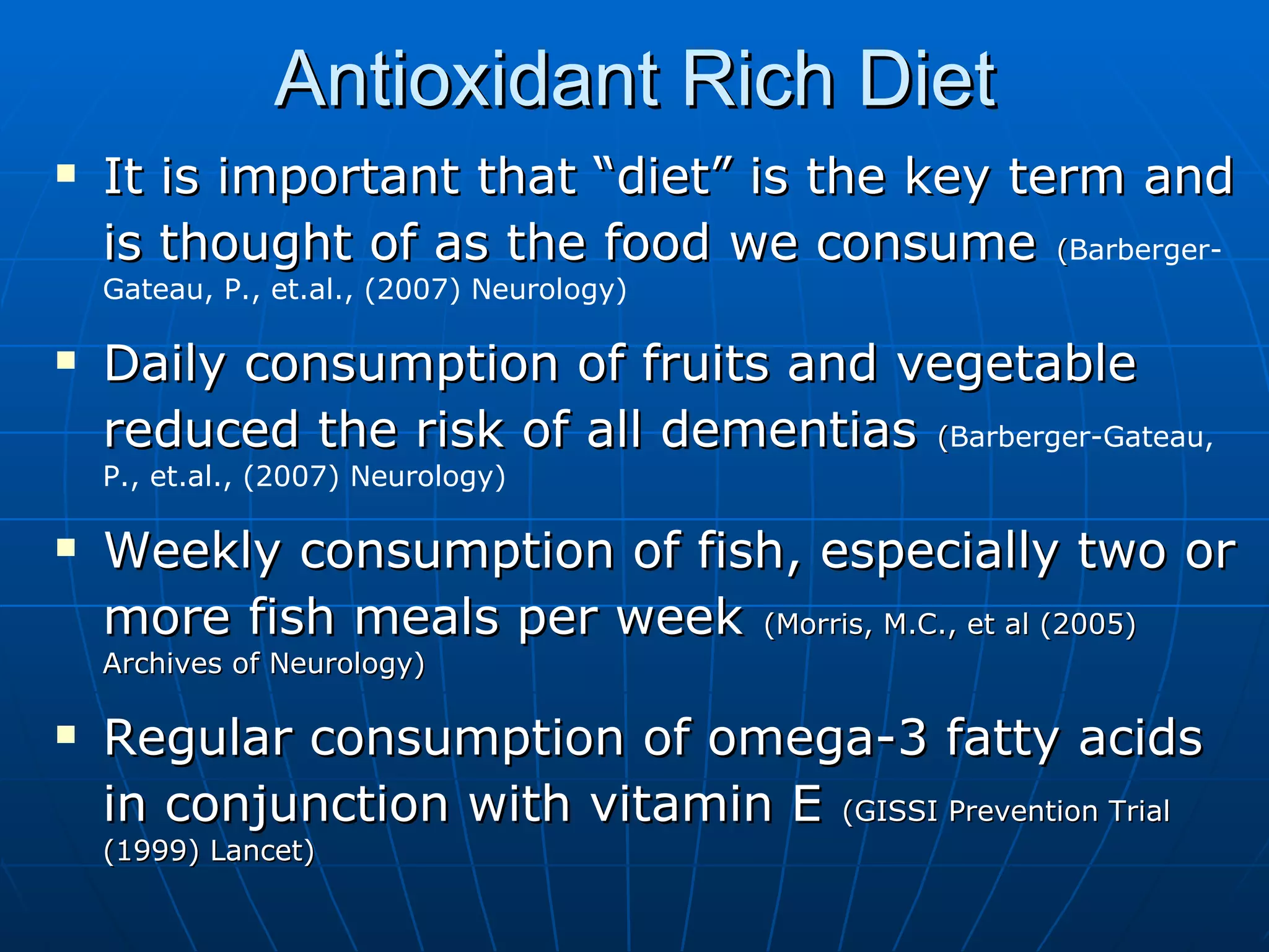 Antioxidant Rich Diet It is important that “diet” is the key term and is thought of as the food we consume   ( Barberger-Gateau, P., et.al., (2007) Neurology) Daily consumption of fruits and vegetable reduced the risk of all dementias   ( Barberger-Gateau, P., et.al., (2007) Neurology) Weekly consumption of fish, especially two or more fish meals per week   (Morris, M.C., et al (2005) Archives of Neurology)  Regular consumption of omega-3 fatty acids in conjunction with vitamin E   (GISSI Prevention Trial (1999) Lancet) 