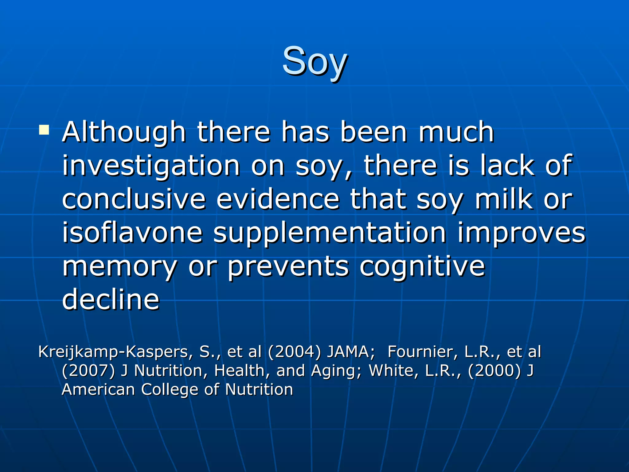 Soy Although there has been much investigation on soy, there is lack of conclusive evidence that soy milk or isoflavone supplementation improves memory or prevents cognitive decline Kreijkamp-Kaspers, S., et al (2004) JAMA;  Fournier, L.R., et al (2007) J Nutrition, Health, and Aging; White, L.R., (2000) J American College of Nutrition  