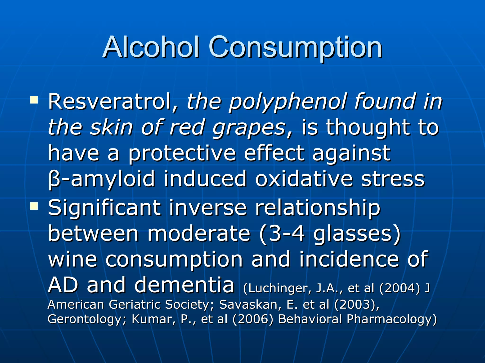 Alcohol Consumption Resveratrol,  the polyphenol found in the skin of red grapes , is thought to have a protective effect against  β -amyloid induced oxidative stress Significant inverse relationship between moderate (3-4 glasses) wine consumption and incidence of AD and dementia  (Luchinger, J.A., et al (2004) J American Geriatric Society; Savaskan, E. et al (2003), Gerontology; Kumar, P., et al (2006) Behavioral Pharmacology) 